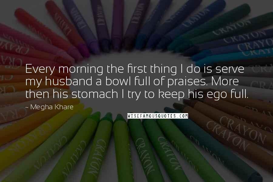 Megha Khare Quotes: Every morning the first thing I do is serve my husband a bowl full of praises. More then his stomach I try to keep his ego full.