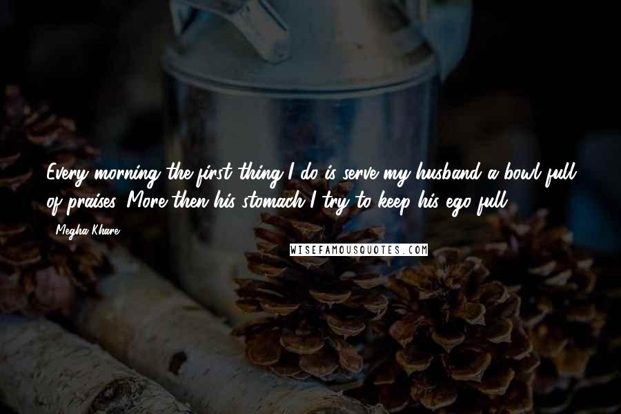 Megha Khare Quotes: Every morning the first thing I do is serve my husband a bowl full of praises. More then his stomach I try to keep his ego full.