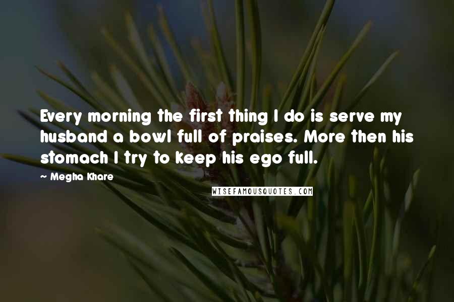 Megha Khare Quotes: Every morning the first thing I do is serve my husband a bowl full of praises. More then his stomach I try to keep his ego full.