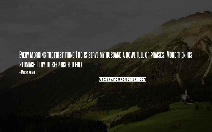 Megha Khare Quotes: Every morning the first thing I do is serve my husband a bowl full of praises. More then his stomach I try to keep his ego full.