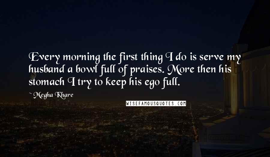 Megha Khare Quotes: Every morning the first thing I do is serve my husband a bowl full of praises. More then his stomach I try to keep his ego full.