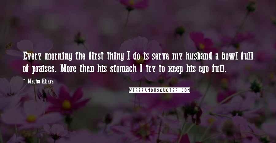 Megha Khare Quotes: Every morning the first thing I do is serve my husband a bowl full of praises. More then his stomach I try to keep his ego full.