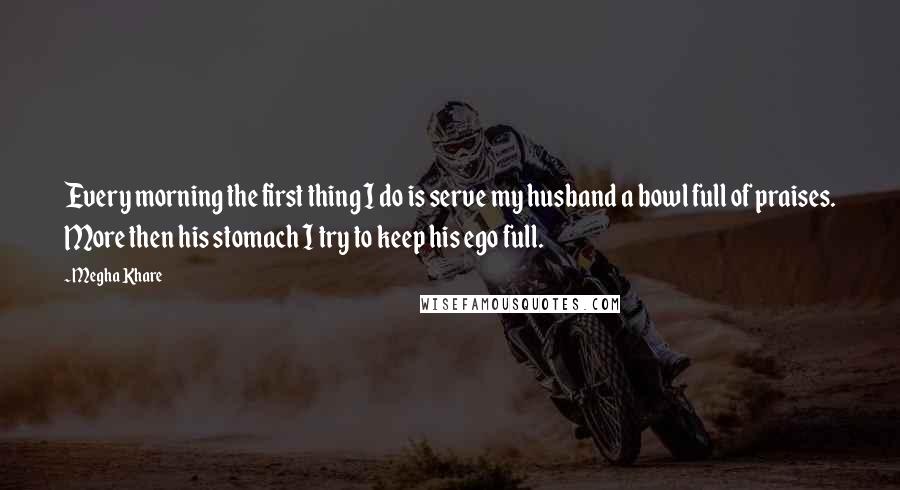 Megha Khare Quotes: Every morning the first thing I do is serve my husband a bowl full of praises. More then his stomach I try to keep his ego full.