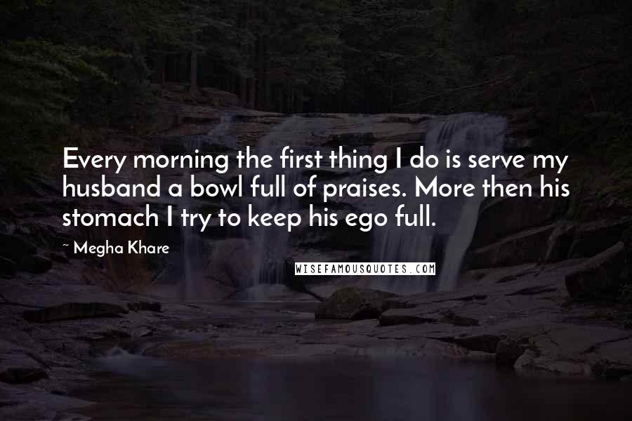 Megha Khare Quotes: Every morning the first thing I do is serve my husband a bowl full of praises. More then his stomach I try to keep his ego full.