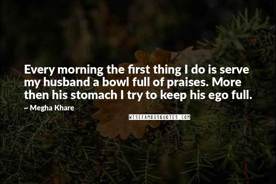 Megha Khare Quotes: Every morning the first thing I do is serve my husband a bowl full of praises. More then his stomach I try to keep his ego full.