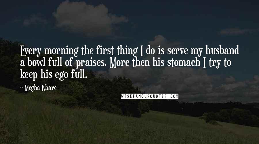 Megha Khare Quotes: Every morning the first thing I do is serve my husband a bowl full of praises. More then his stomach I try to keep his ego full.