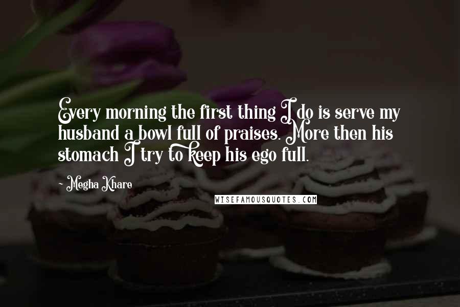 Megha Khare Quotes: Every morning the first thing I do is serve my husband a bowl full of praises. More then his stomach I try to keep his ego full.