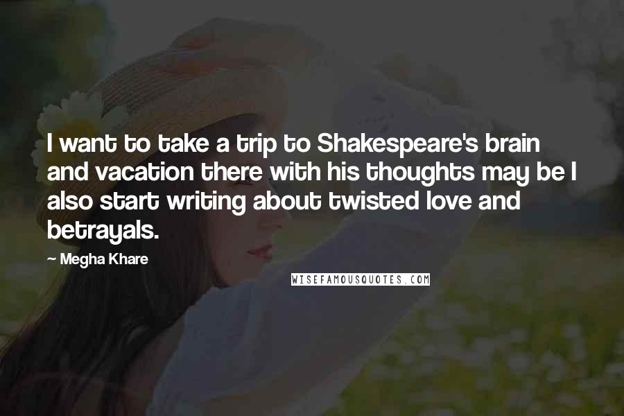 Megha Khare Quotes: I want to take a trip to Shakespeare's brain and vacation there with his thoughts may be I also start writing about twisted love and betrayals.