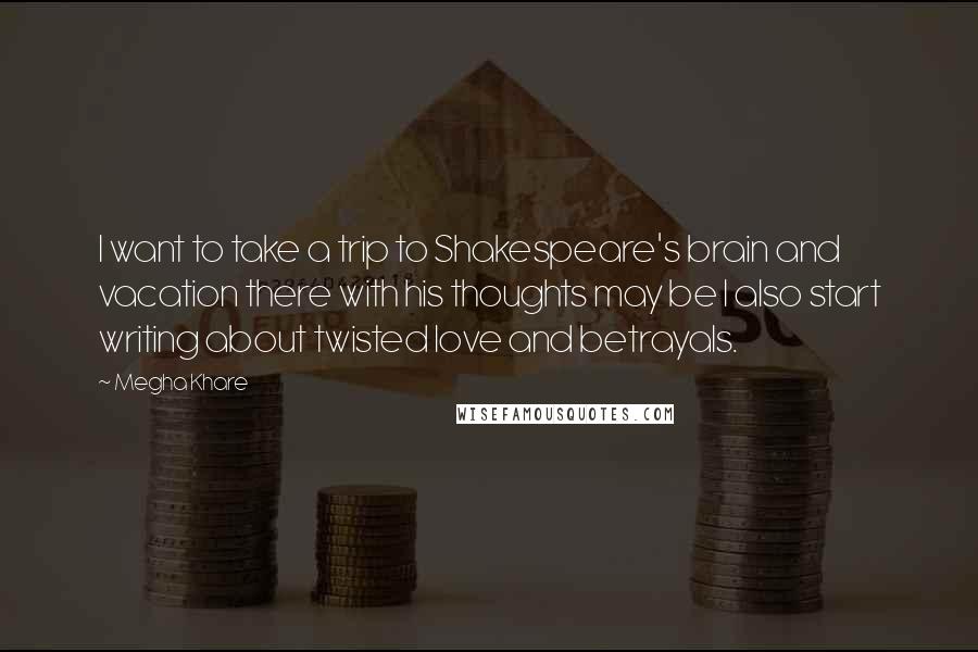 Megha Khare Quotes: I want to take a trip to Shakespeare's brain and vacation there with his thoughts may be I also start writing about twisted love and betrayals.