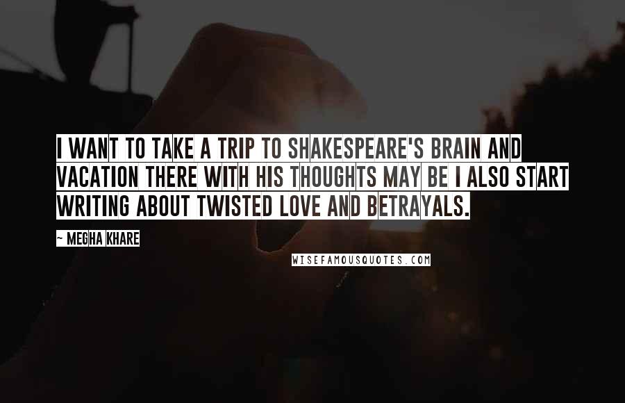 Megha Khare Quotes: I want to take a trip to Shakespeare's brain and vacation there with his thoughts may be I also start writing about twisted love and betrayals.