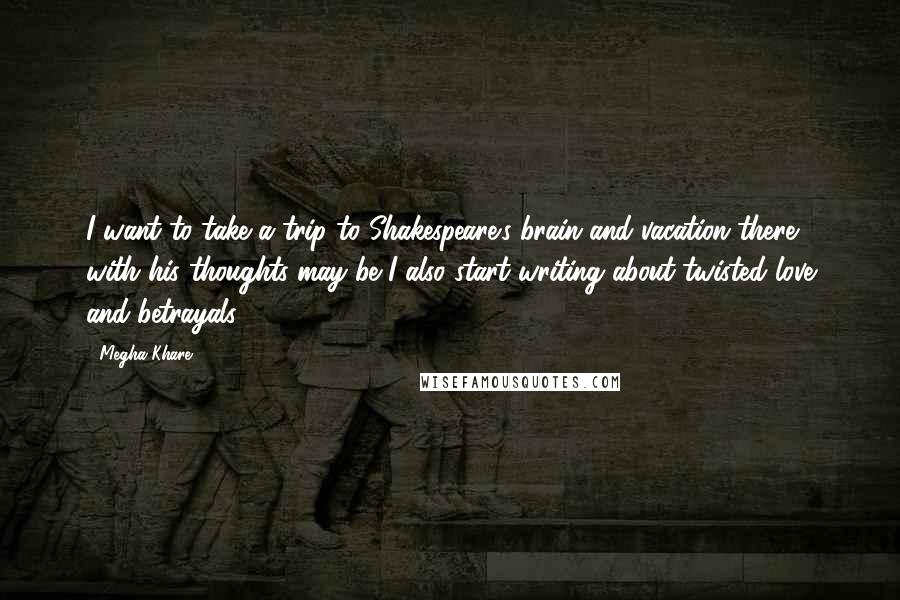 Megha Khare Quotes: I want to take a trip to Shakespeare's brain and vacation there with his thoughts may be I also start writing about twisted love and betrayals.