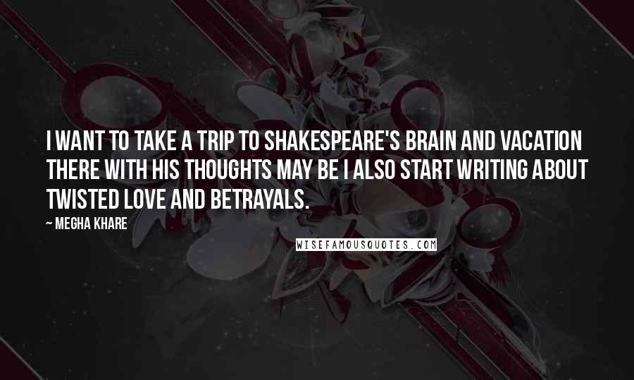 Megha Khare Quotes: I want to take a trip to Shakespeare's brain and vacation there with his thoughts may be I also start writing about twisted love and betrayals.