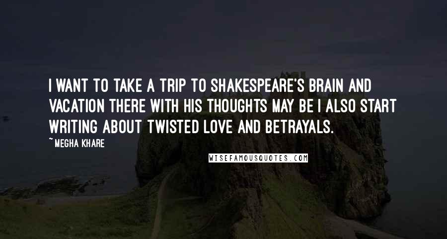 Megha Khare Quotes: I want to take a trip to Shakespeare's brain and vacation there with his thoughts may be I also start writing about twisted love and betrayals.