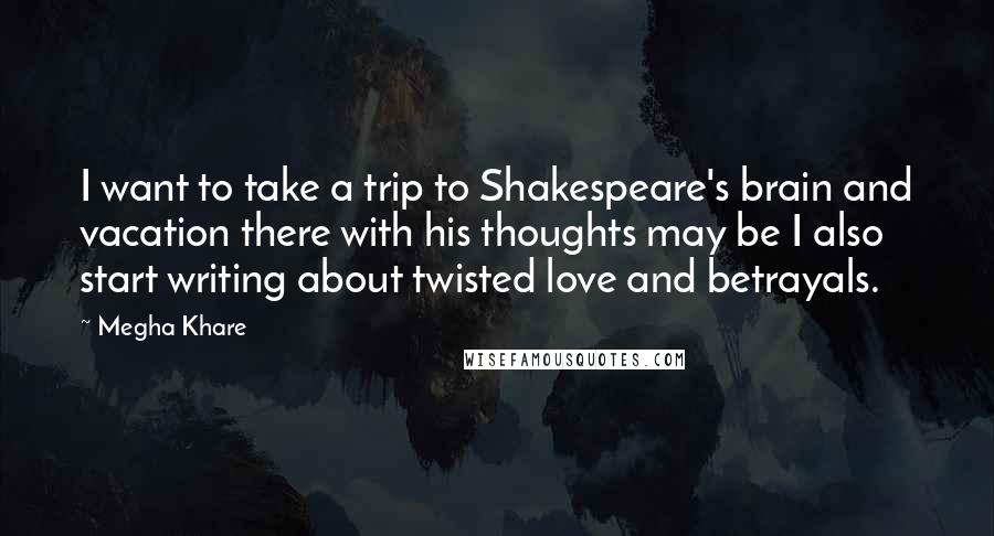 Megha Khare Quotes: I want to take a trip to Shakespeare's brain and vacation there with his thoughts may be I also start writing about twisted love and betrayals.