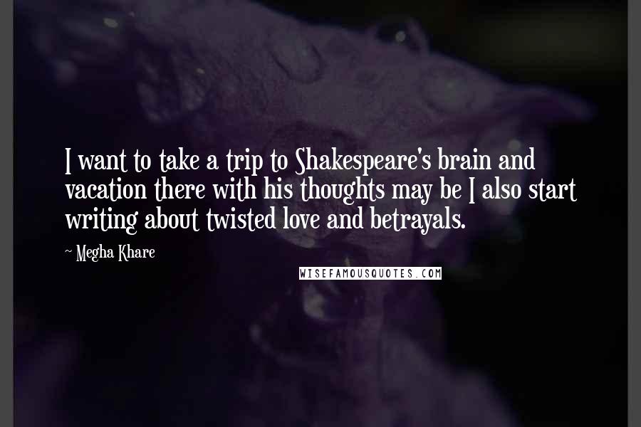 Megha Khare Quotes: I want to take a trip to Shakespeare's brain and vacation there with his thoughts may be I also start writing about twisted love and betrayals.