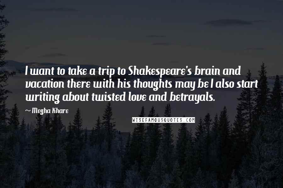 Megha Khare Quotes: I want to take a trip to Shakespeare's brain and vacation there with his thoughts may be I also start writing about twisted love and betrayals.