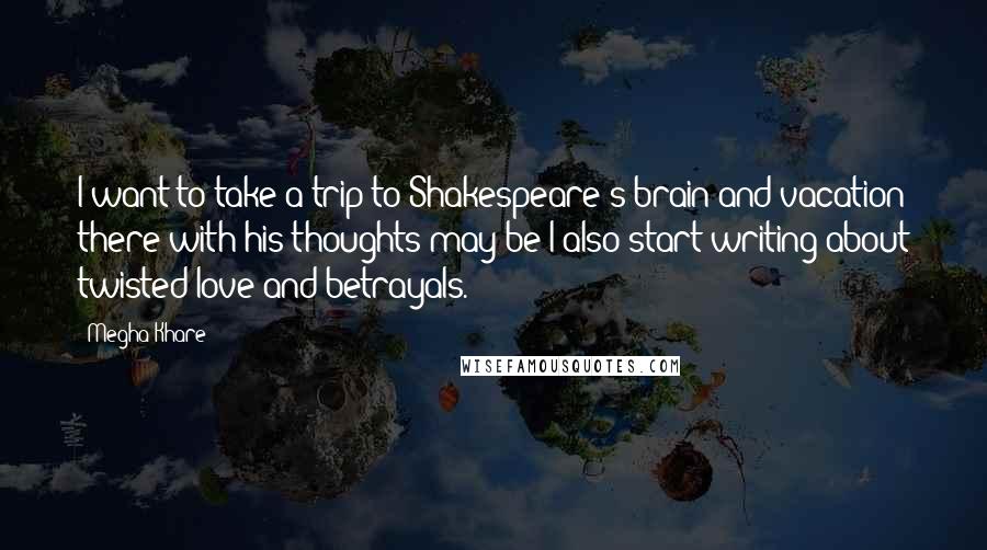 Megha Khare Quotes: I want to take a trip to Shakespeare's brain and vacation there with his thoughts may be I also start writing about twisted love and betrayals.