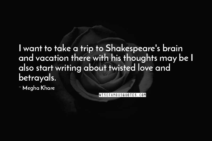 Megha Khare Quotes: I want to take a trip to Shakespeare's brain and vacation there with his thoughts may be I also start writing about twisted love and betrayals.