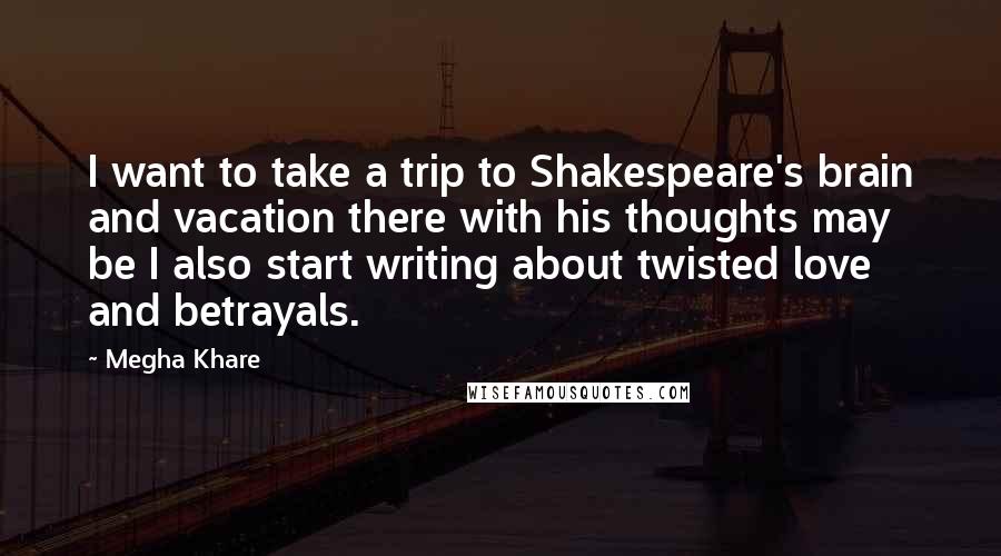 Megha Khare Quotes: I want to take a trip to Shakespeare's brain and vacation there with his thoughts may be I also start writing about twisted love and betrayals.