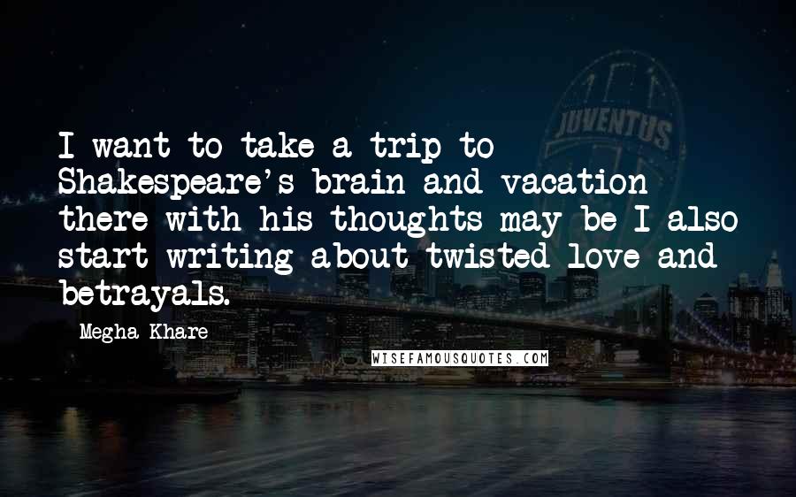 Megha Khare Quotes: I want to take a trip to Shakespeare's brain and vacation there with his thoughts may be I also start writing about twisted love and betrayals.