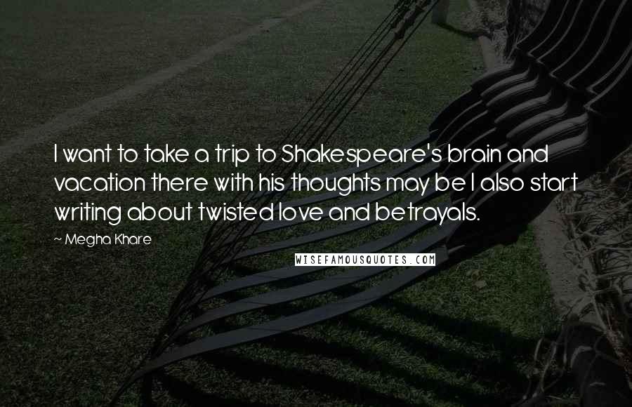 Megha Khare Quotes: I want to take a trip to Shakespeare's brain and vacation there with his thoughts may be I also start writing about twisted love and betrayals.