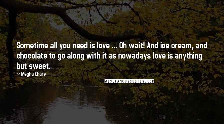 Megha Khare Quotes: Sometime all you need is love ... Oh wait! And ice cream, and chocolate to go along with it as nowadays love is anything but sweet.