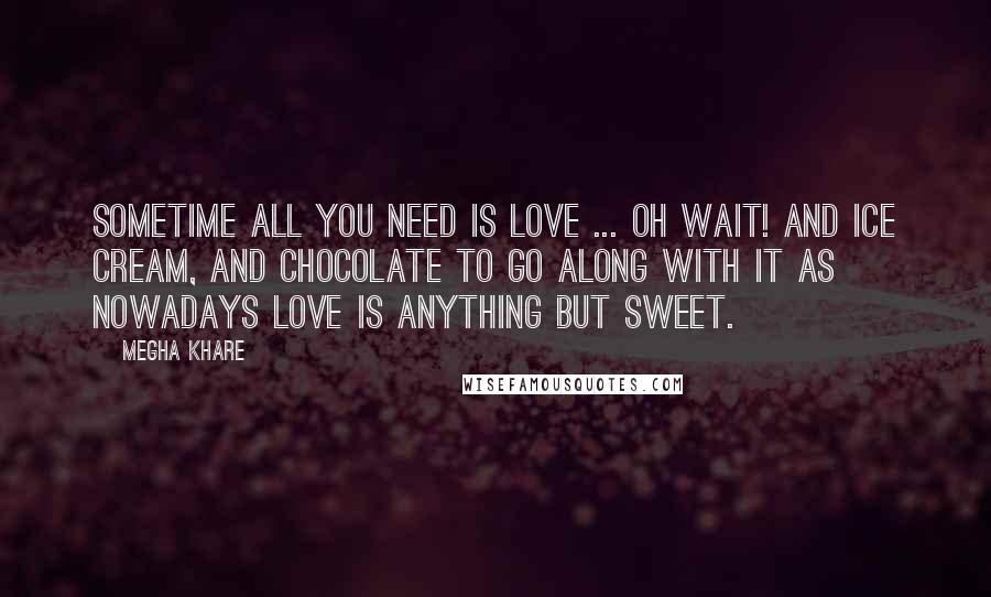 Megha Khare Quotes: Sometime all you need is love ... Oh wait! And ice cream, and chocolate to go along with it as nowadays love is anything but sweet.