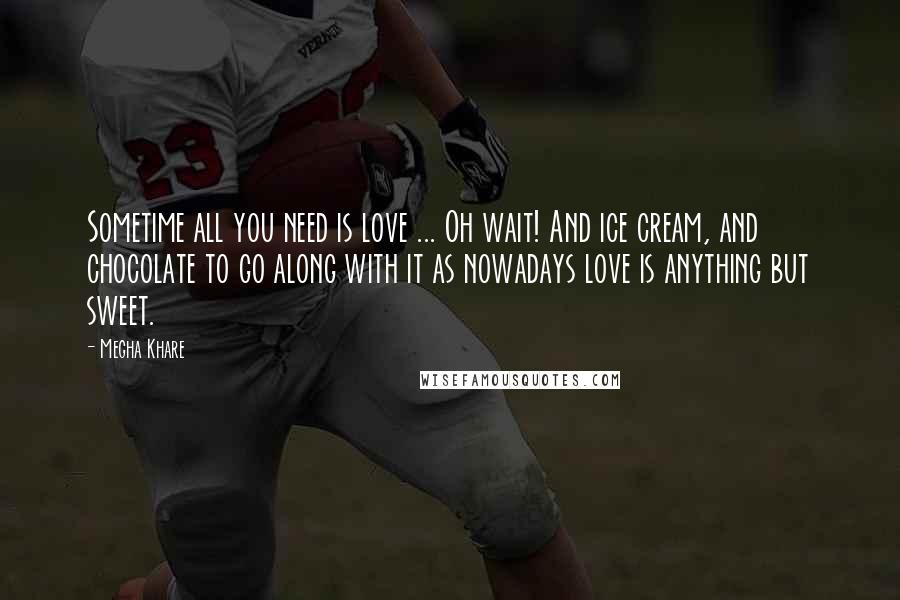 Megha Khare Quotes: Sometime all you need is love ... Oh wait! And ice cream, and chocolate to go along with it as nowadays love is anything but sweet.