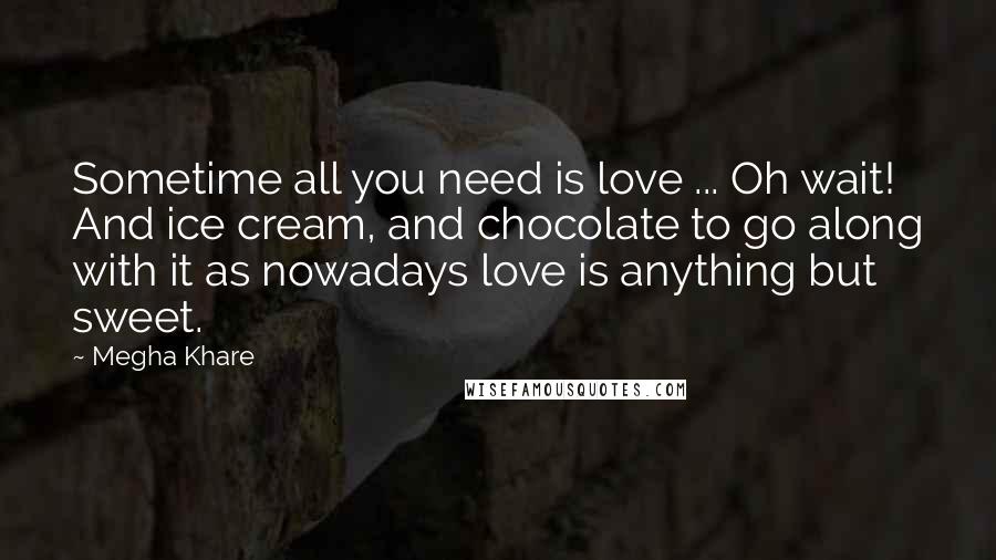 Megha Khare Quotes: Sometime all you need is love ... Oh wait! And ice cream, and chocolate to go along with it as nowadays love is anything but sweet.