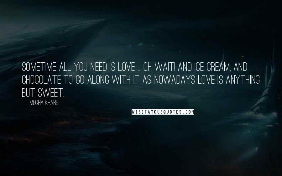 Megha Khare Quotes: Sometime all you need is love ... Oh wait! And ice cream, and chocolate to go along with it as nowadays love is anything but sweet.