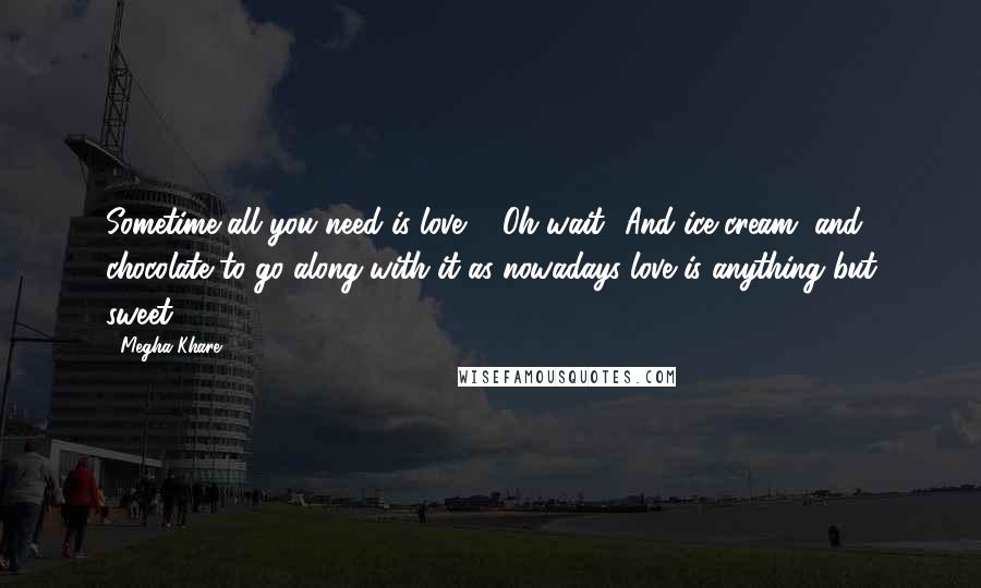 Megha Khare Quotes: Sometime all you need is love ... Oh wait! And ice cream, and chocolate to go along with it as nowadays love is anything but sweet.