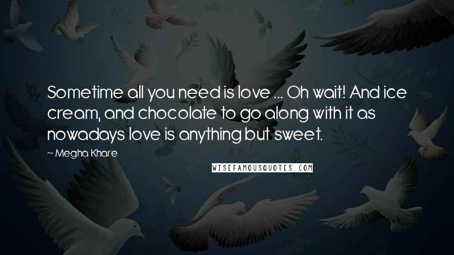 Megha Khare Quotes: Sometime all you need is love ... Oh wait! And ice cream, and chocolate to go along with it as nowadays love is anything but sweet.