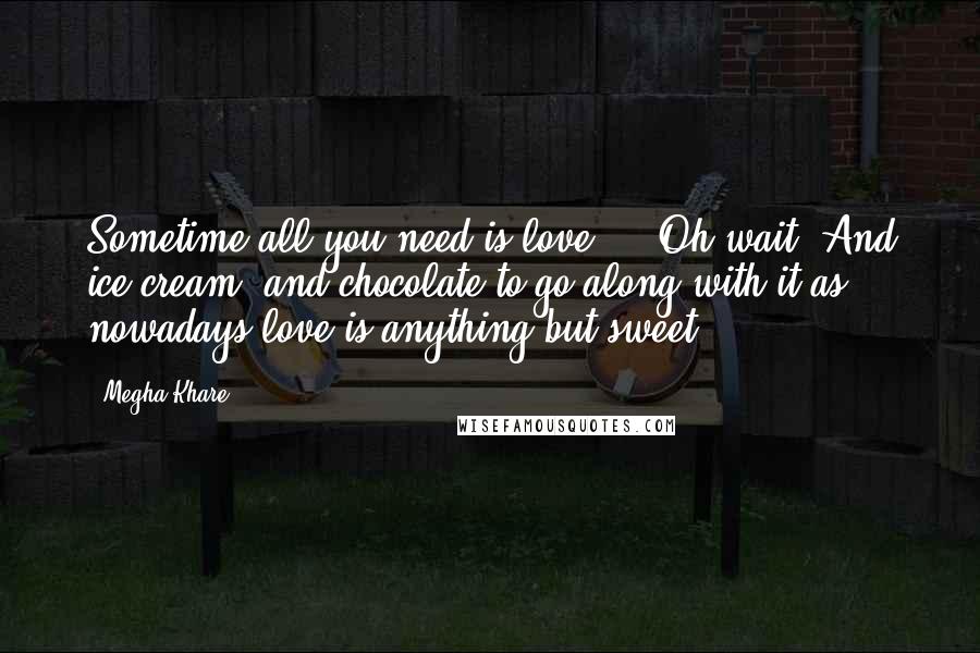 Megha Khare Quotes: Sometime all you need is love ... Oh wait! And ice cream, and chocolate to go along with it as nowadays love is anything but sweet.