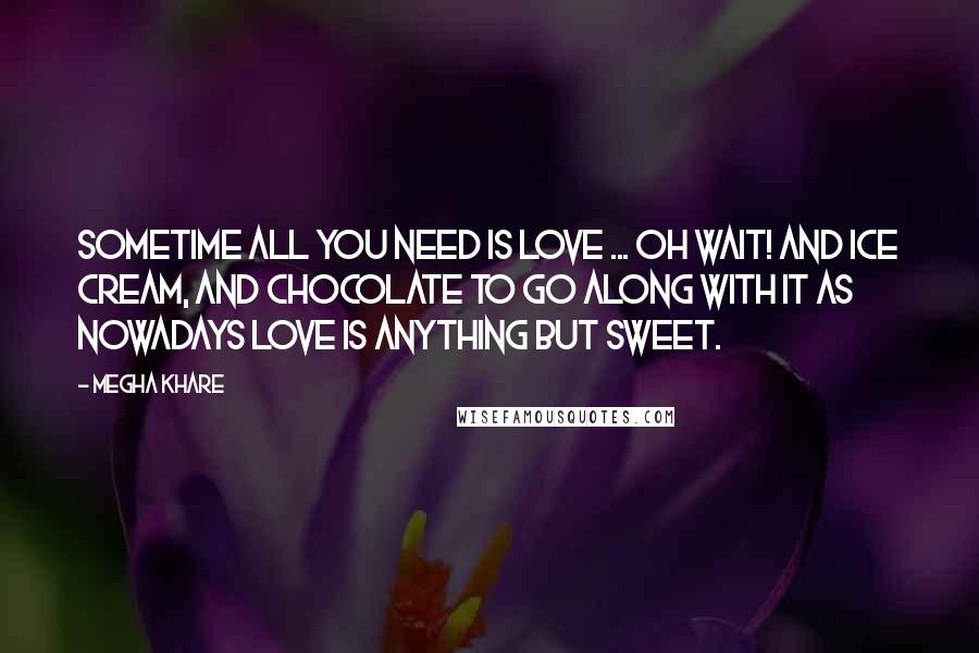 Megha Khare Quotes: Sometime all you need is love ... Oh wait! And ice cream, and chocolate to go along with it as nowadays love is anything but sweet.