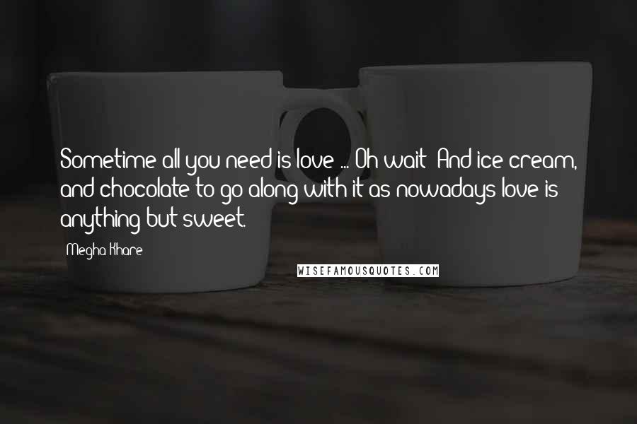 Megha Khare Quotes: Sometime all you need is love ... Oh wait! And ice cream, and chocolate to go along with it as nowadays love is anything but sweet.