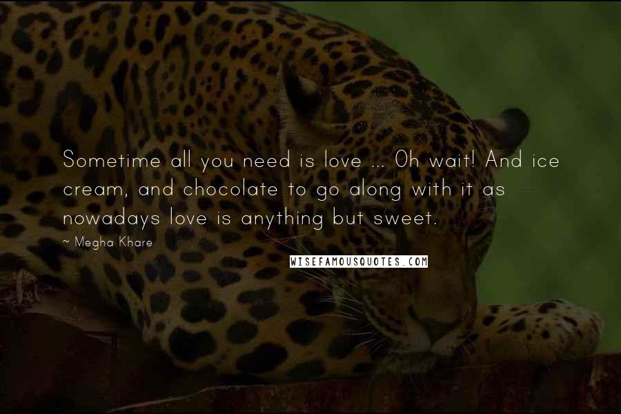 Megha Khare Quotes: Sometime all you need is love ... Oh wait! And ice cream, and chocolate to go along with it as nowadays love is anything but sweet.