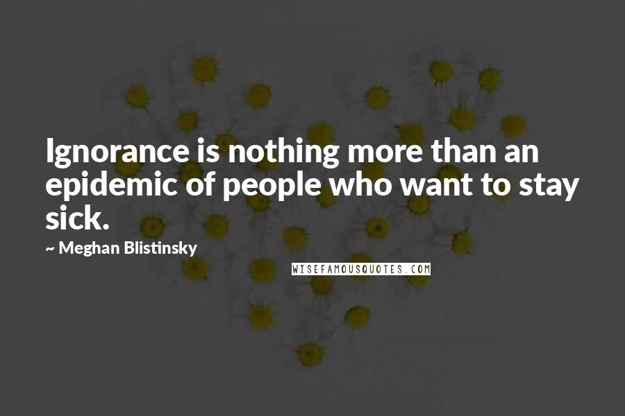 Meghan Blistinsky Quotes: Ignorance is nothing more than an epidemic of people who want to stay sick.