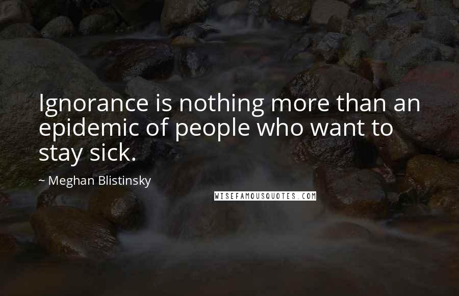 Meghan Blistinsky Quotes: Ignorance is nothing more than an epidemic of people who want to stay sick.