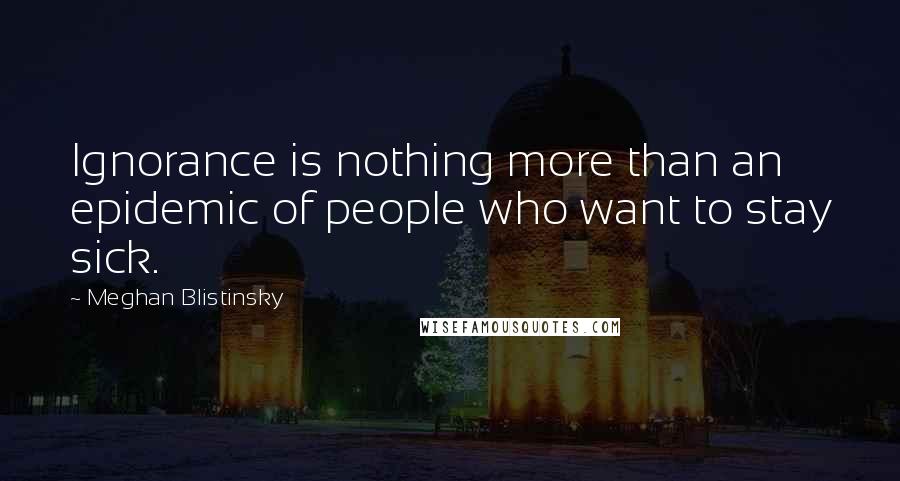 Meghan Blistinsky Quotes: Ignorance is nothing more than an epidemic of people who want to stay sick.