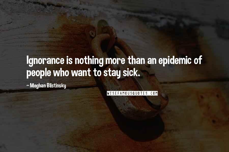 Meghan Blistinsky Quotes: Ignorance is nothing more than an epidemic of people who want to stay sick.