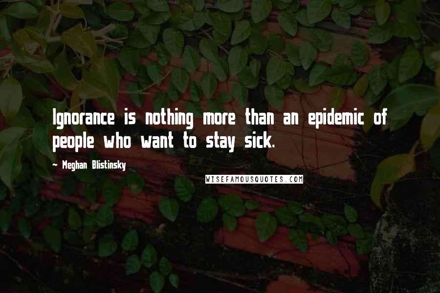Meghan Blistinsky Quotes: Ignorance is nothing more than an epidemic of people who want to stay sick.