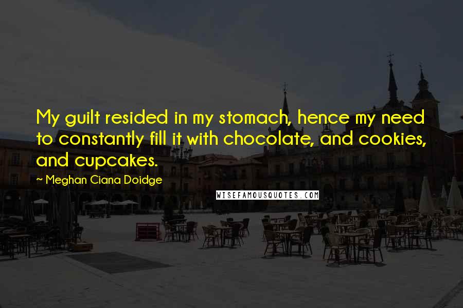 Meghan Ciana Doidge Quotes: My guilt resided in my stomach, hence my need to constantly fill it with chocolate, and cookies, and cupcakes.