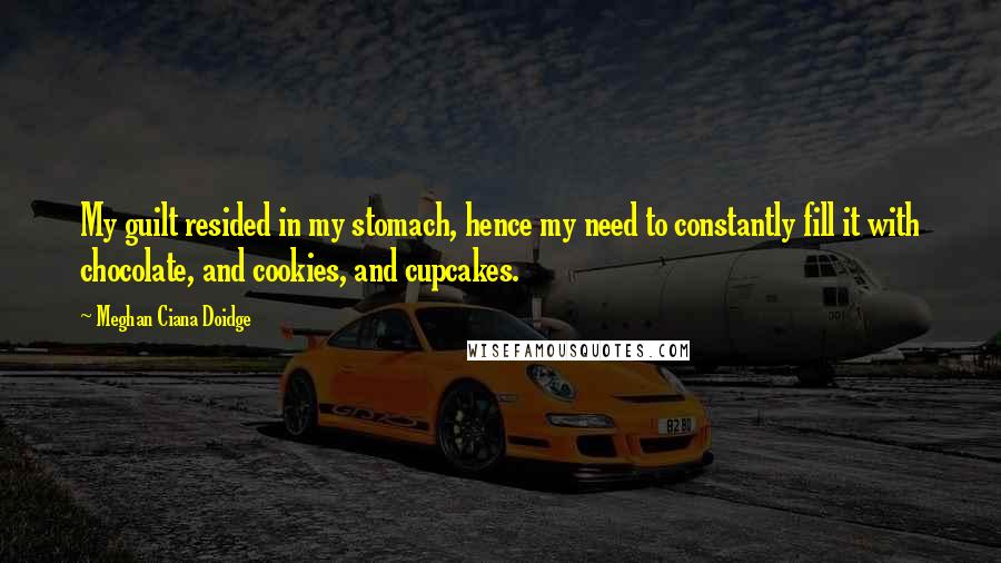 Meghan Ciana Doidge Quotes: My guilt resided in my stomach, hence my need to constantly fill it with chocolate, and cookies, and cupcakes.