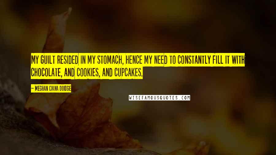 Meghan Ciana Doidge Quotes: My guilt resided in my stomach, hence my need to constantly fill it with chocolate, and cookies, and cupcakes.