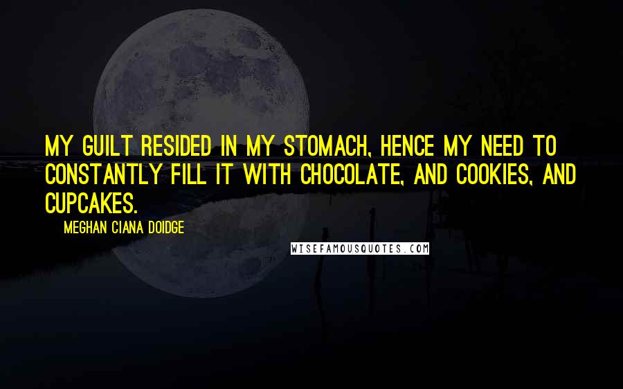 Meghan Ciana Doidge Quotes: My guilt resided in my stomach, hence my need to constantly fill it with chocolate, and cookies, and cupcakes.