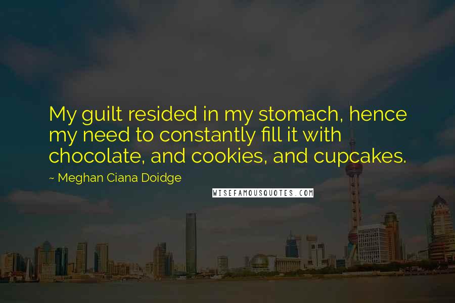 Meghan Ciana Doidge Quotes: My guilt resided in my stomach, hence my need to constantly fill it with chocolate, and cookies, and cupcakes.