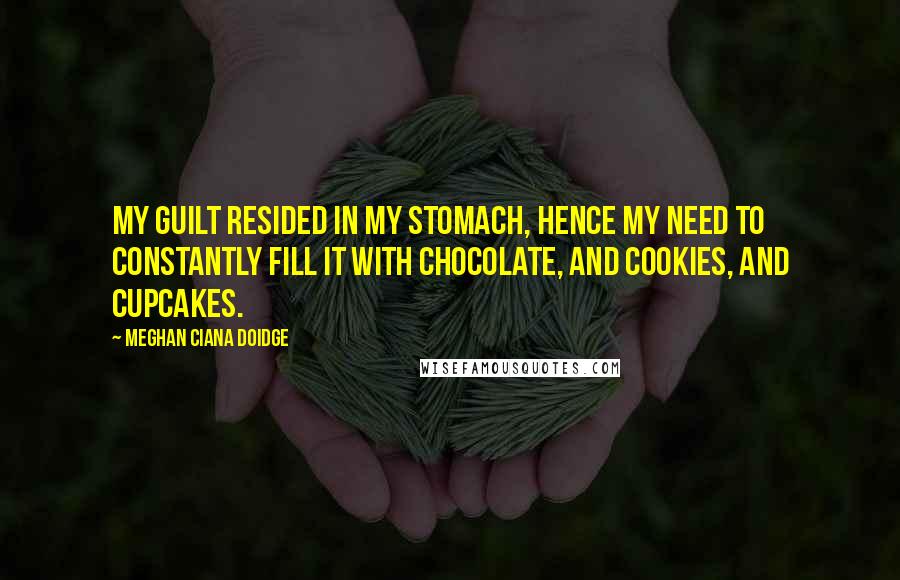 Meghan Ciana Doidge Quotes: My guilt resided in my stomach, hence my need to constantly fill it with chocolate, and cookies, and cupcakes.