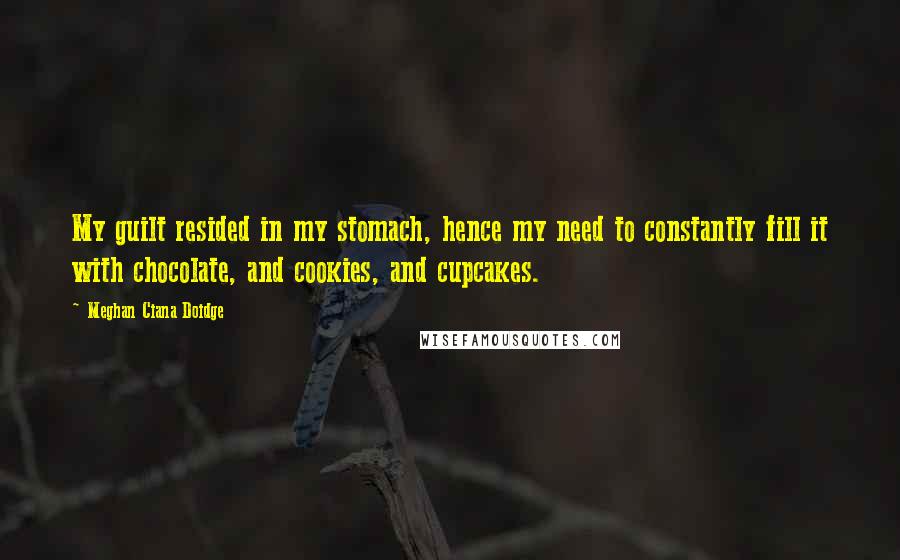 Meghan Ciana Doidge Quotes: My guilt resided in my stomach, hence my need to constantly fill it with chocolate, and cookies, and cupcakes.