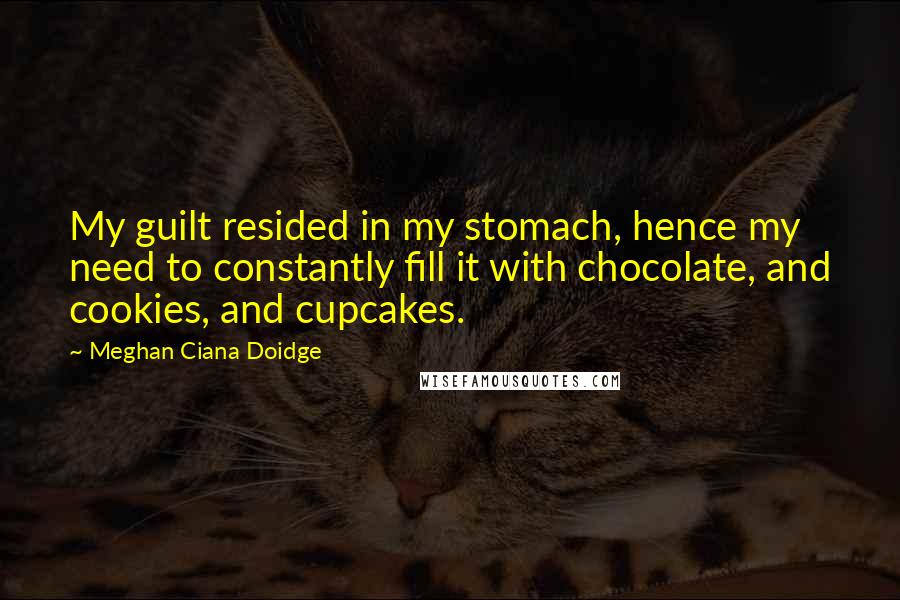 Meghan Ciana Doidge Quotes: My guilt resided in my stomach, hence my need to constantly fill it with chocolate, and cookies, and cupcakes.