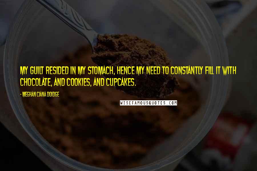 Meghan Ciana Doidge Quotes: My guilt resided in my stomach, hence my need to constantly fill it with chocolate, and cookies, and cupcakes.